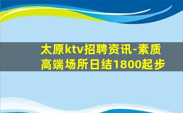 太原ktv招聘资讯-素质高端场所日结1800起步